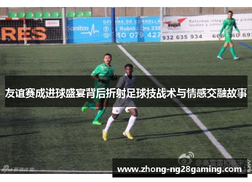 友谊赛成进球盛宴背后折射足球技战术与情感交融故事