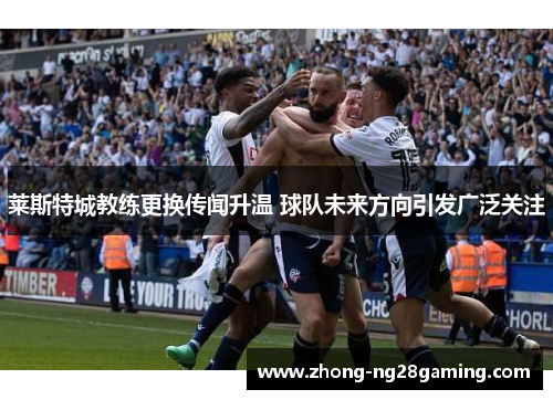 莱斯特城教练更换传闻升温 球队未来方向引发广泛关注